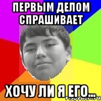 Первым делом спрашивает Хочу ли я его...