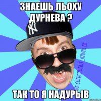 Знаешь Льоху Дурнева ? так то я надурыв