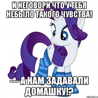 и неговори что у тебя небыло такого чувства! --- а нам задавали домашку!?