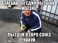 Заебав ты Едик ныть на жызнь пыздуй в Евро союз нахуй