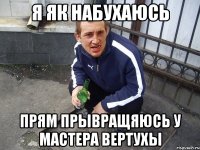 Я як набухаюсь прям прывращяюсь у мастера вертухы