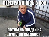 Переграв якось в ксс потим на людей на вулыци кыдався