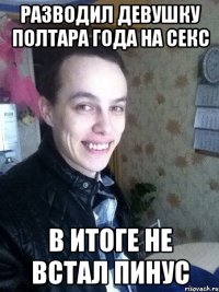 разводил девушку полтара года на секс в итоге не встал пинус