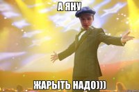 а яну жарыть надо)))