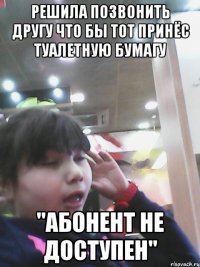 решила позвонить другу что бы тот принёс туалетную бумагу "абонент не доступен"