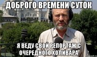 ДОБРОГО ВРЕМЕНИ СУТОК Я ВЕДУ СВОЙ РЕПОРТАЖ С ОЧЕРЕДНОГО ХОЛИВАРА