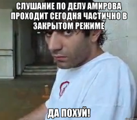 Слушание по делу Амирова проходит сегодня частично в закрытом режиме Да похуй!