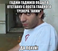 Гаджи Гаджиев подал в отставку с поста главного тренера "Анжи" Да похуй!