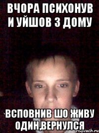 вчора психонув и уйшов з дому всповнив шо живу один,вернулся