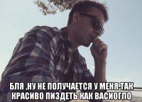  Бля ,ну не получается у меня так красиво пиздеть как васиогло