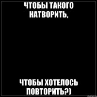 Чтобы такого натворить, чтобы хотелось повторить?)