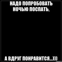 Надо попробовать ночью поспать, а вдруг понравится...)))