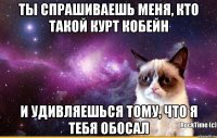 Ты спрашиваешь меня, кто такой Курт кобейн и удивляешься тому, что я тебя обосал