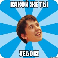КАКОЙ ЖЕ ТЫ УЕБОК!