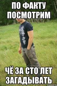по факту посмотрим чё за сто лет загадывать
