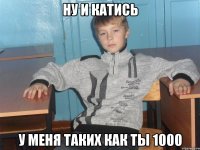 ну и катись у меня таких как ты 1000