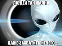 людей так жалко даже захватить нечего
