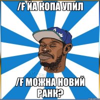/F ЙА КОПА УПИЛ /F МОЖНА НОВИЙ РАНК?
