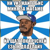 НИ УИЗЖАЙТЕ БИС МИНЯ ЗА МАТАМЕ ЙА ЩАЗ ТОКА РУСКЕЙ ЕЗЫК ДОДЕЛАЙУ