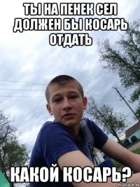 ТЫ НА ПЕНЕК СЕЛ ДОЛЖЕН БЫ КОСАРЬ ОТДАТЬ КАКОЙ КОСАРЬ?