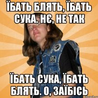 їбать блять, їбать сука. нє, не так їбать сука, їбать блять. о, заїбісь