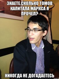 Знаете,сколько томов Капитала Маркса я прочел? НИКОГДА НЕ ДОГАДАЕТЕСЬ