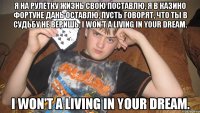 Я на рулетку жизнь свою поставлю, Я в казино фортуне дань оставлю, Пусть говорят, что ты в судьбу не веришь, I wоn't a living in your dream. I wоn't a living in your dream.
