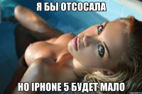 Я БЫ ОТСОСАЛА Но IPhone 5 будет мало