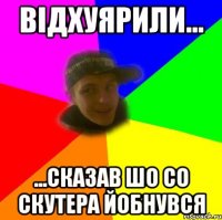 відхуярили... ...сказав шо со скутера йобнувся