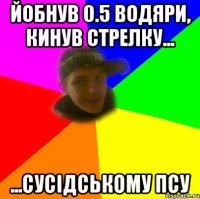 йобнув 0.5 водяри, кинув стрелку... ...сусідському псу