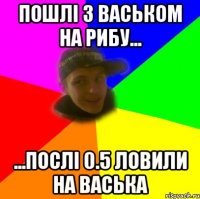пошлі з васьком на рибу... ...послі 0.5 ловили на васька