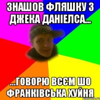 Знашов фляшку з джека даніелса... ...говорю всєм шо франківська хуйня
