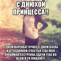 С днюхой Принцесса!! С днем варенья,точнее с днем бухла и отходняков,счастья тебе моя любимая сестренка,удачи тебе во всем я тя люблю!!!