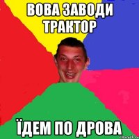 вова заводи трактор їдем по дрова