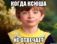 Когда Ксюша Не отвечает