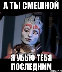 А ты смешной Я убью тебя последним