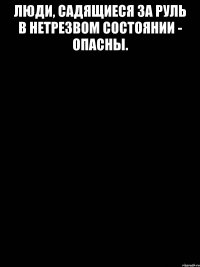 Люди, садящиеся за руль в нетрезвом состоянии - ОПАСНЫ. 