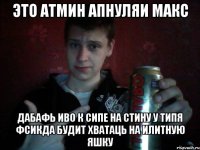 Это атмин Апнуляи Макс Дабафь иво к сипе на стину у типя фсикда будит хватаць на илитную яшку
