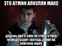 Это атмин Апнуляи Макс Дабафь иво к сипе на стину у типя фсикда будит хватаць диниг на илитную яшку
