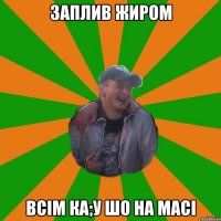 заплив жиром всiм ка;у шо на масi