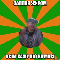 заплив жиром всiм кажу шо на масi