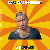 CZAR, Czar официант А я рыбак!