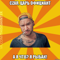 czar, царь официант А я что? Я рыбак!