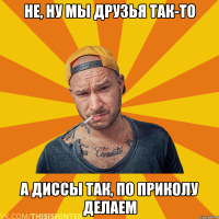 Не, ну мы друзья так-то А диссы так, по приколу делаем