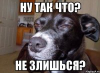 Ну так что? Не Злишься?