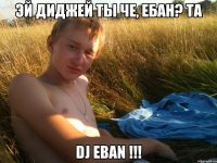 Эй диджей ты че, ебан? ТА DJ EBAN !!!