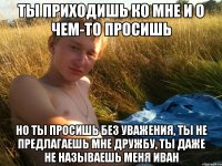 ты приходишь ко мне и о чем-то просишь но ты просишь без уважения, ты не предлагаешь мне дружбу, ты даже не называешь меня Иван