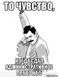 ТО ЧУВСТВО, КОГДА СДАЛ АДМИНИСТРАТИВНОЕ ПРАВО НА 5