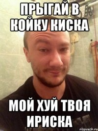 ПРЫГАЙ В КОЙКУ КИСКА МОЙ ХУЙ ТВОЯ ИРИСКА