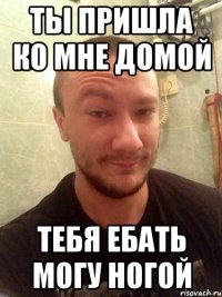 ТЫ ПРИШЛА КО МНЕ ДОМОЙ ТЕБЯ ЕБАТЬ МОГУ НОГОЙ